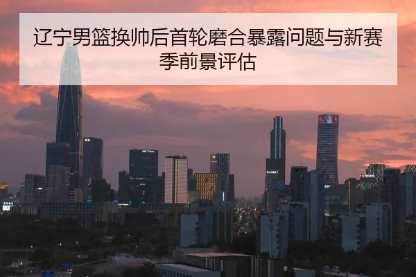 辽宁男篮换帅后首轮磨合暴露问题与新赛季前景评估
