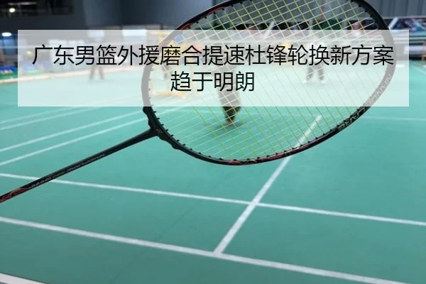 广东男篮外援磨合提速杜锋轮换新方案趋于明朗