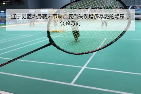 辽宁男篮热身赛末节崩盘复盘失误增多暴露的隐患与调整方向