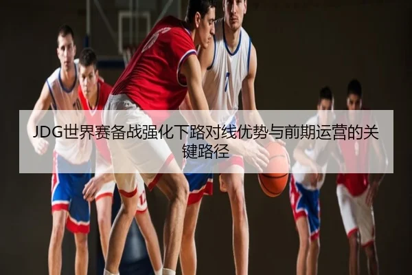 JDG世界赛备战强化下路对线优势与前期运营的关键路径