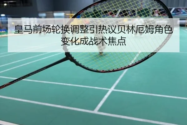 皇马前场轮换调整引热议贝林厄姆角色变化成战术焦点