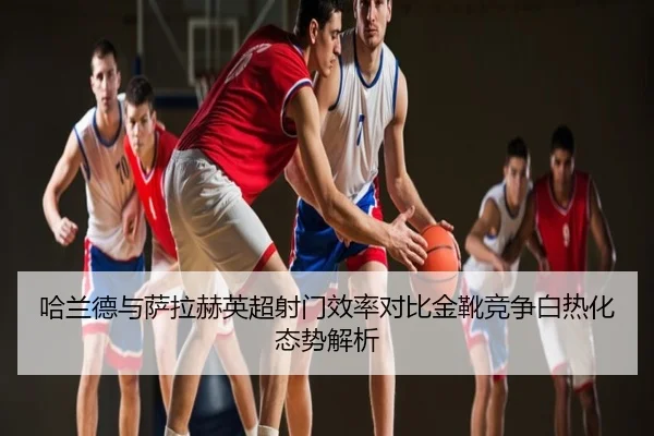 哈兰德与萨拉赫英超射门效率对比金靴竞争白热化态势解析