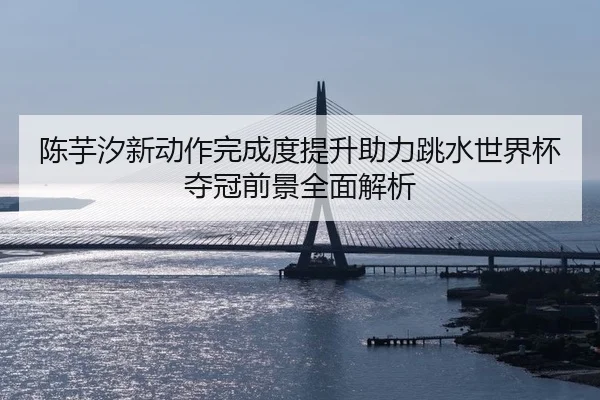 陈芋汐新动作完成度提升助力跳水世界杯夺冠前景全面解析