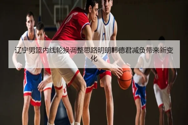 辽宁男篮内线轮换调整思路明朗韩德君减负带来新变化