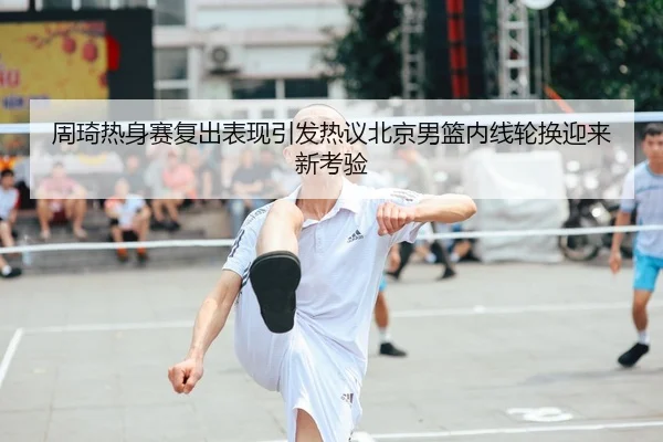 周琦热身赛复出表现引发热议北京男篮内线轮换迎来新考验