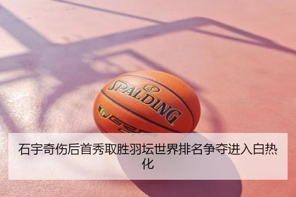 石宇奇伤后首秀取胜羽坛世界排名争夺进入白热化