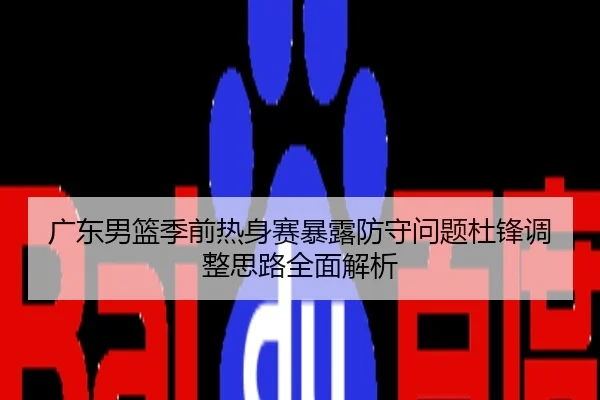 广东男篮季前热身赛暴露防守问题杜锋调整思路全面解析